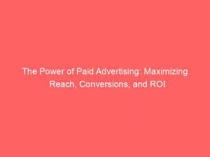 The Power Of Paid Advertising Maximizing Reach Conversions And Roi 148213