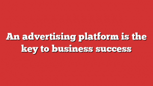 An Advertising Platform Is The Key To Business Success