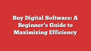 Buy Digital Software: A Beginner’s Guide To Maximizing Efficiency
