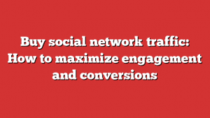 Buy Social Network Traffic: How To Maximize Engagement And Conversions