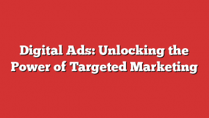 Digital Ads: Unlocking The Power Of Targeted Marketing