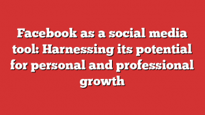 Facebook As A Social Media Tool: Harnessing Its Potential For Personal And Professional Growth