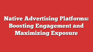 Native Advertising Platforms: Boosting Engagement And Maximizing Exposure