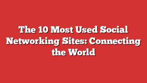 The 10 Most Used Social Networking Sites: Connecting The World