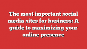 The Most Important Social Media Sites For Business: A Guide To Maximizing Your Online Presence