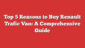 Top 5 Reasons To Buy Renault Trafic Van: A Comprehensive Guide