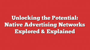 Unlocking The Potential: Native Advertising Networks Explored &Amp; Explained