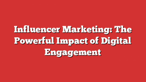 Influencer Marketing: The Powerful Impact Of Digital Engagement