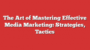 The Art Of Mastering Effective Media Marketing: Strategies, Tactics