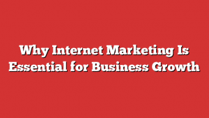 Why Internet Marketing Is Essential For Business Growth